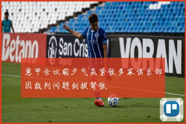 意甲会议前夕气氛紧张多家俱乐部因裁判问题剑拔弩张