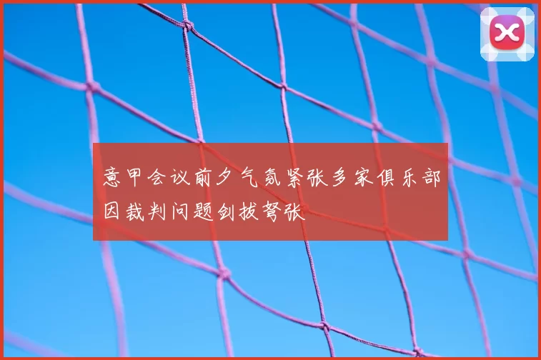 意甲会议前夕气氛紧张多家俱乐部因裁判问题剑拔弩张