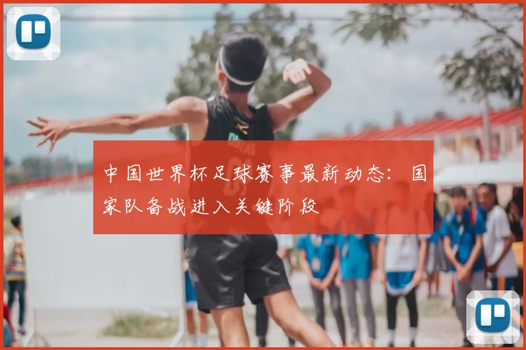 中国世界杯足球赛事最新动态：国家队备战进入关键阶段