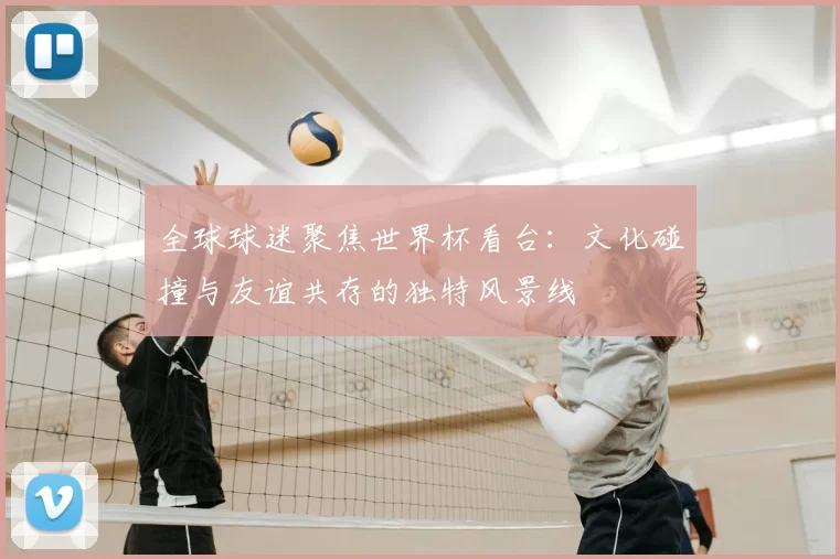 全球球迷聚焦世界杯看台：文化碰撞与友谊共存的独特风景线