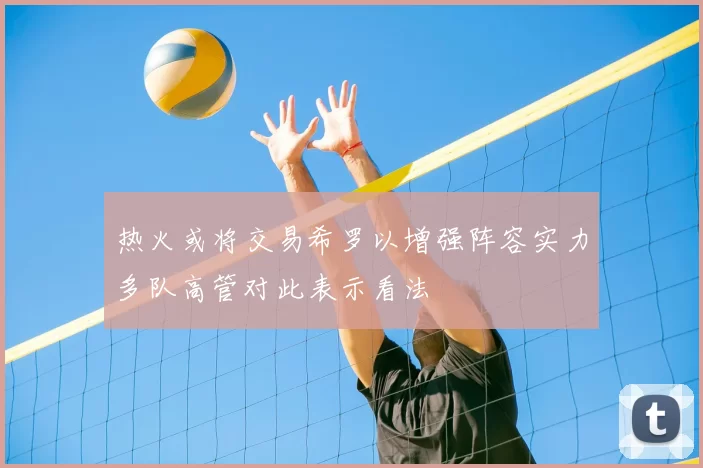 热火或将交易希罗以增强阵容实力多队高管对此表示看法
