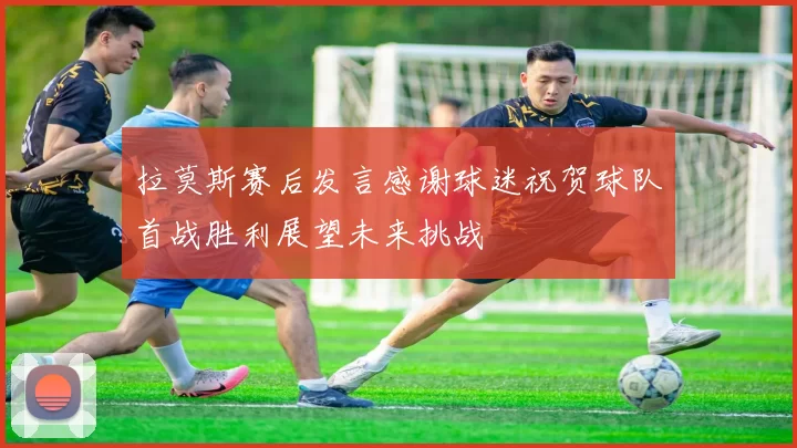 拉莫斯赛后发言感谢球迷祝贺球队首战胜利展望未来挑战