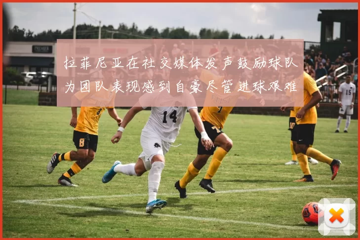 拉菲尼亚在社交媒体发声鼓励球队为团队表现感到自豪尽管进球艰难