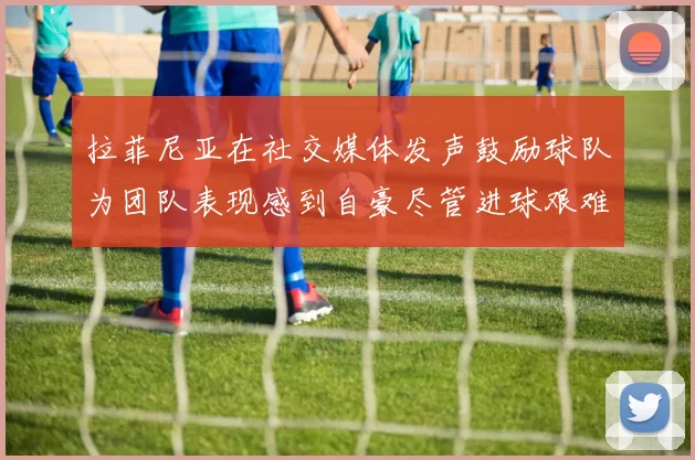 拉菲尼亚在社交媒体发声鼓励球队为团队表现感到自豪尽管进球艰难