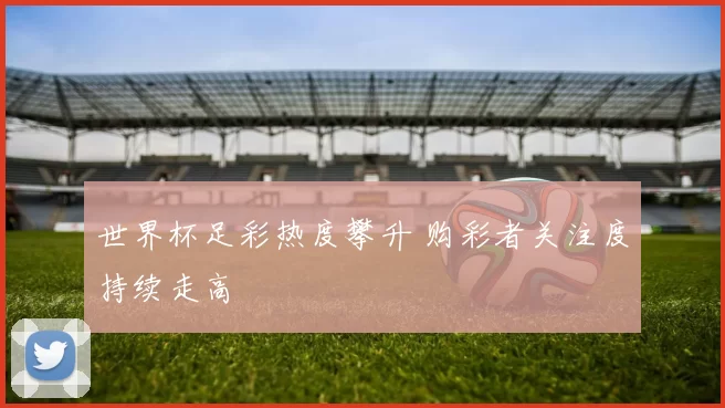 世界杯足彩热度攀升 购彩者关注度持续走高