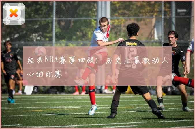 经典NBA赛事回顾:历史上最激动人心的比赛