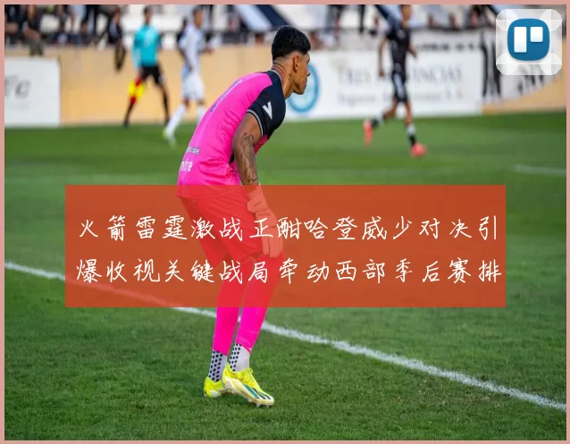 火箭雷霆激战正酣哈登威少对决引爆收视关键战局牵动西部季后赛排名