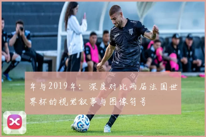 年与2019年：深度对比两届法国世界杯的视觉叙事与图像符号
