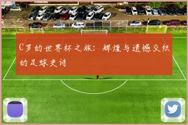 C罗的世界杯之旅:辉煌与遗憾交织的足球史诗