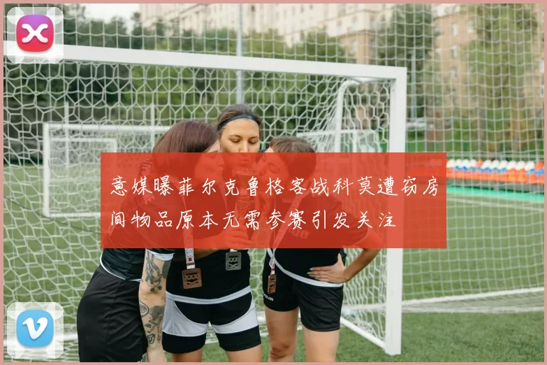 意媒曝菲尔克鲁格客战科莫遭窃房间物品原本无需参赛引发关注