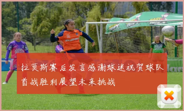 拉莫斯赛后发言感谢球迷祝贺球队首战胜利展望未来挑战