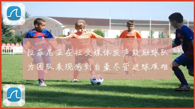 拉菲尼亚在社交媒体发声鼓励球队为团队表现感到自豪尽管进球艰难