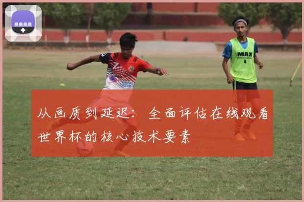 从画质到延迟：全面评估在线观看世界杯的核心技术要素
